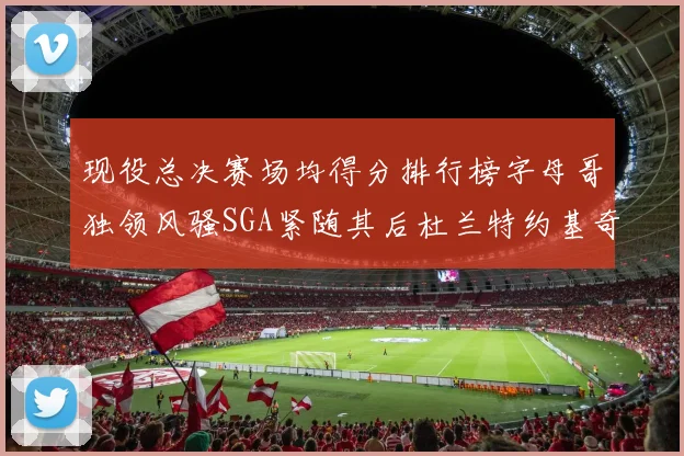 现役总决赛场均得分排行榜字母哥独领风骚SGA紧随其后杜兰特约基奇东契奇争夺第三