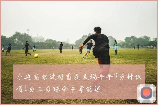 小迈克尔波特首发表现平平9分钟仅得1分三分球命中率低迷
