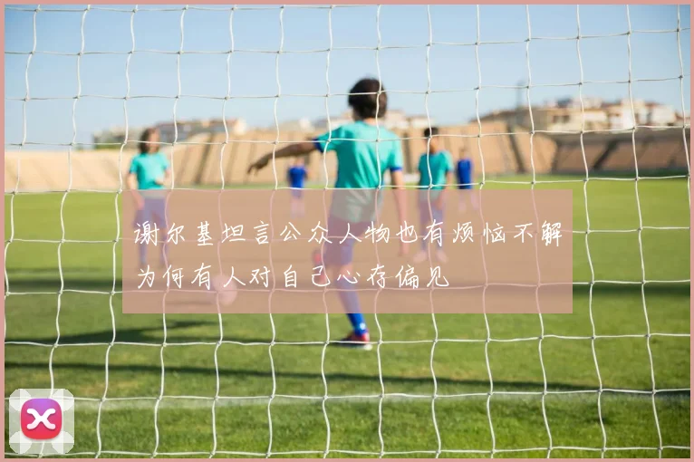 谢尔基坦言公众人物也有烦恼不解为何有人对自己心存偏见