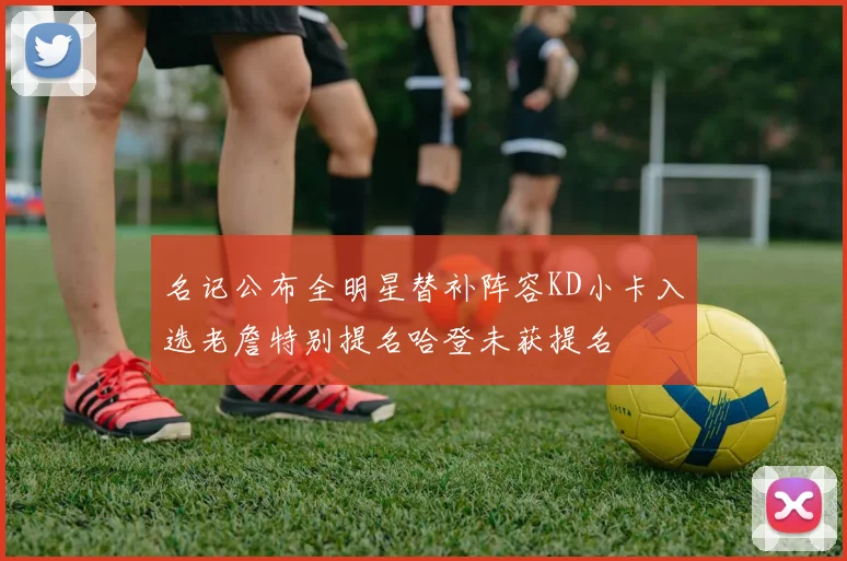 名记公布全明星替补阵容KD小卡入选老詹特别提名哈登未获提名