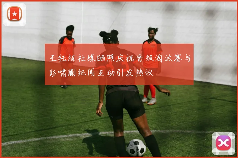王钰栋社媒晒照庆祝晋级淘汰赛与彭啸蒯纪闻互动引发热议