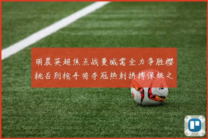 明晨英超焦点战曼城需全力争胜樱桃否则枪手将夺冠热刺拼搏保级之路