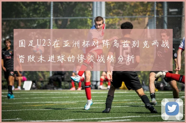 国足U23在亚洲杯对阵乌兹别克两战皆败未进球的惨淡战绩分析
