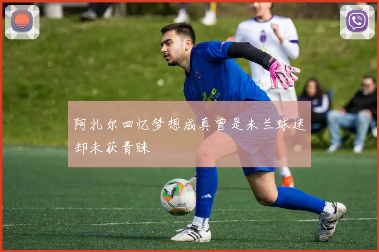 阿扎尔回忆梦想成真曾是米兰球迷却未获青睐