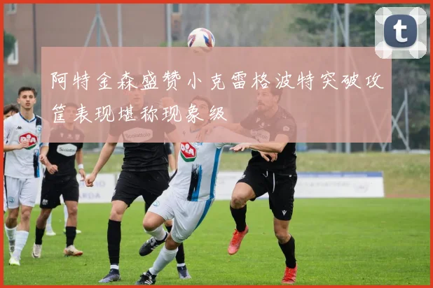 阿特金森盛赞小克雷格波特突破攻筐表现堪称现象级