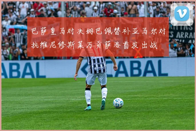 巴萨皇马对决姆巴佩替补亚马尔对抗维尼修斯莱万贡萨洛首发出战