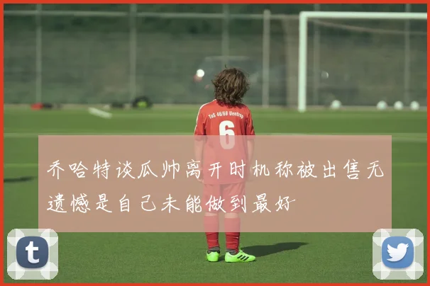 乔哈特谈瓜帅离开时机称被出售无遗憾是自己未能做到最好
